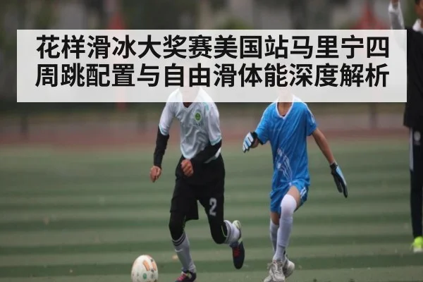 花样滑冰大奖赛美国站马里宁四周跳配置与自由滑体能深度解析
