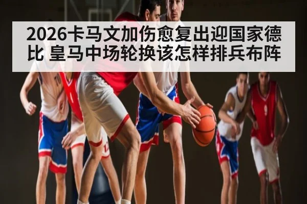 2026卡马文加伤愈复出迎国家德比 皇马中场轮换该怎样排兵布阵