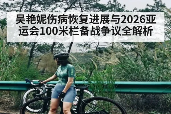 吴艳妮伤病恢复进展与2026亚运会100米栏备战争议全解析